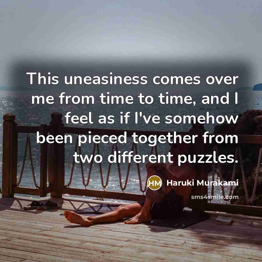 “This uneasiness comes over me from time to time, and I feel as if I've somehow been pieced together from two different puzzles.” quote by Haruki Murakami