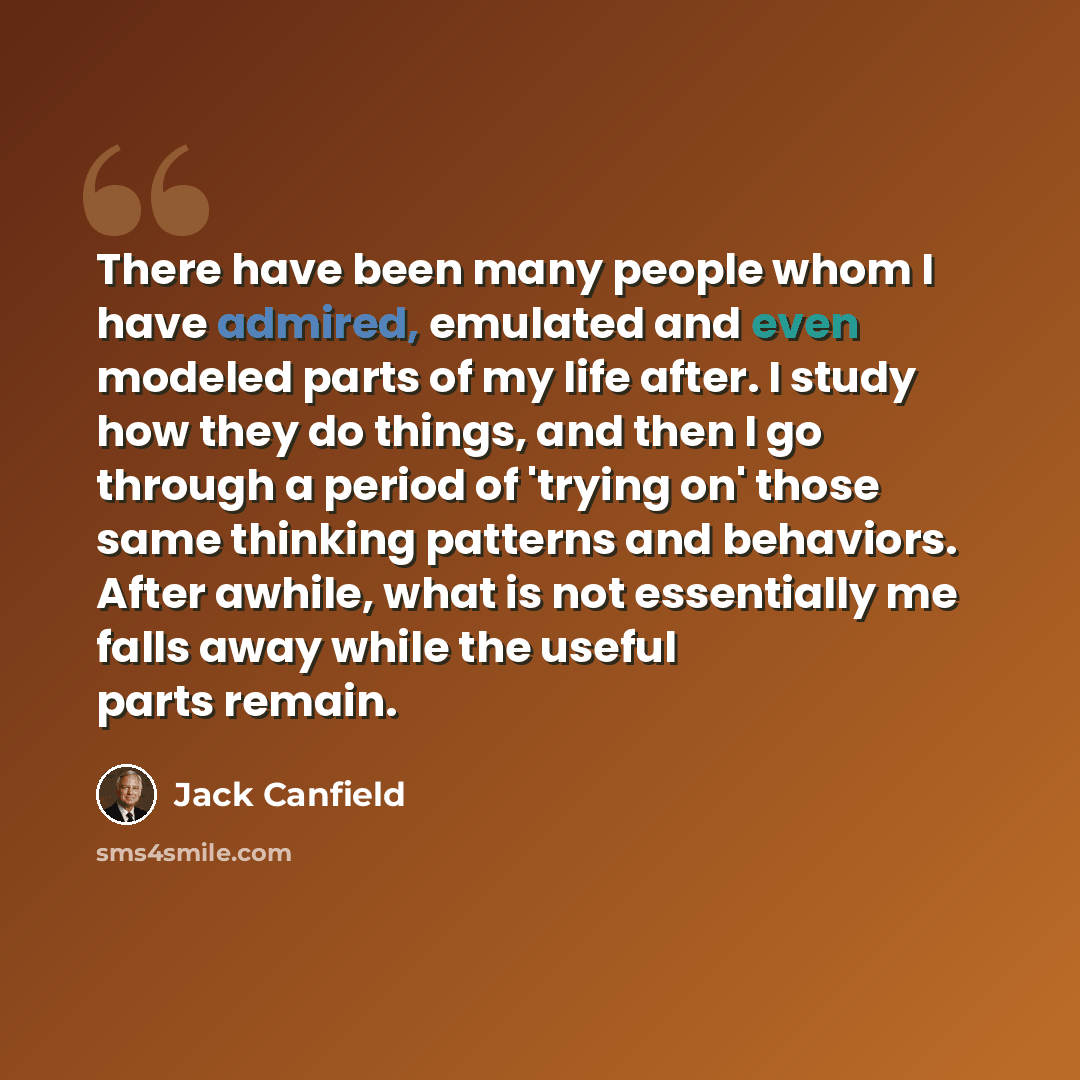 “There have been many people whom I have admired, emulated and even modeled parts of my life after. I study how they do things, and then I go through a period of 'trying on' those same thinking patterns and behaviors. After awhile, what is not essentially me falls away while the useful parts remain.” quote by Jack Canfield
