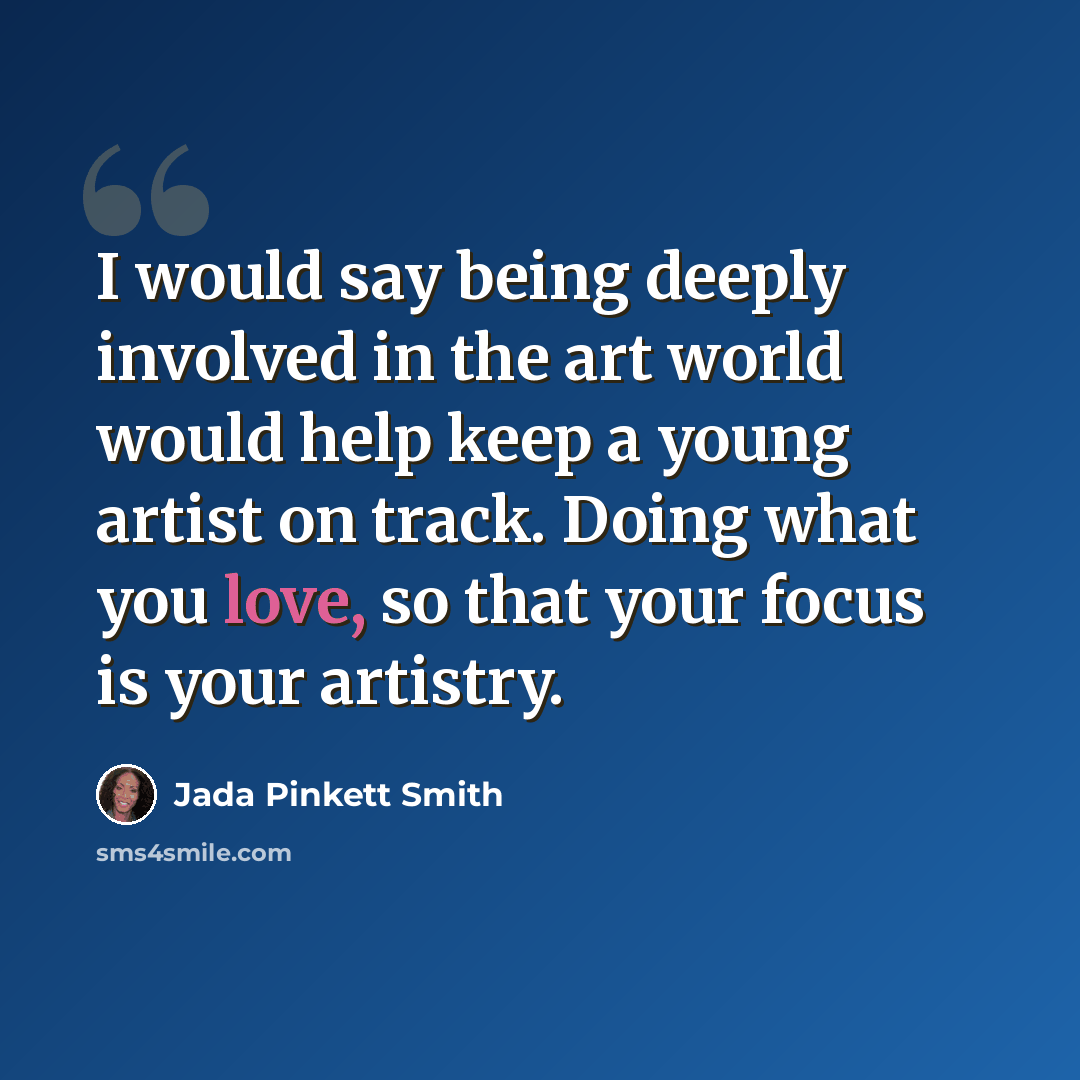 “I would say being deeply involved in the art world would help keep a young artist on track. Doing what you love, so that your focus is your artistry.” quote by Jada Pinkett Smith