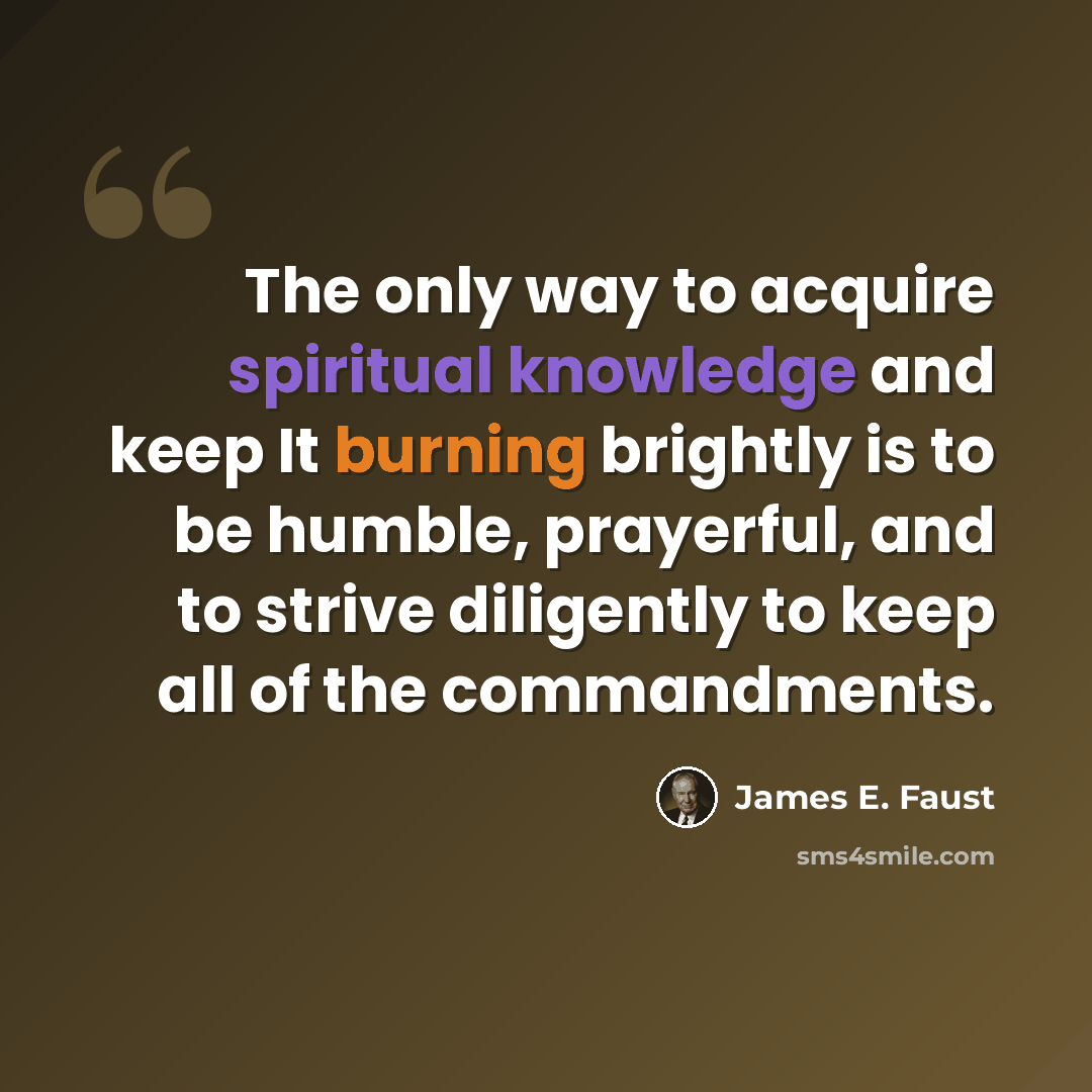 “The only way to acquire spiritual knowledge and keep It burning brightly is to be humble, prayerful, and to strive diligently to keep all of the commandments.” quote by James E. Faust