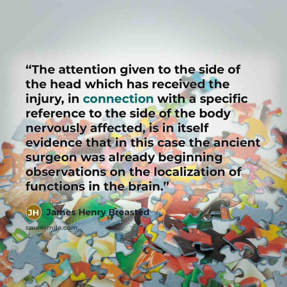 “The attention given to the side of the head which has received the injury, in connection with a specific reference to the side of the body nervously affected, is in itself evidence that in this case the ancient surgeon was already beginning observations on the localization of functions in the brain.” quote by James Henry Breasted