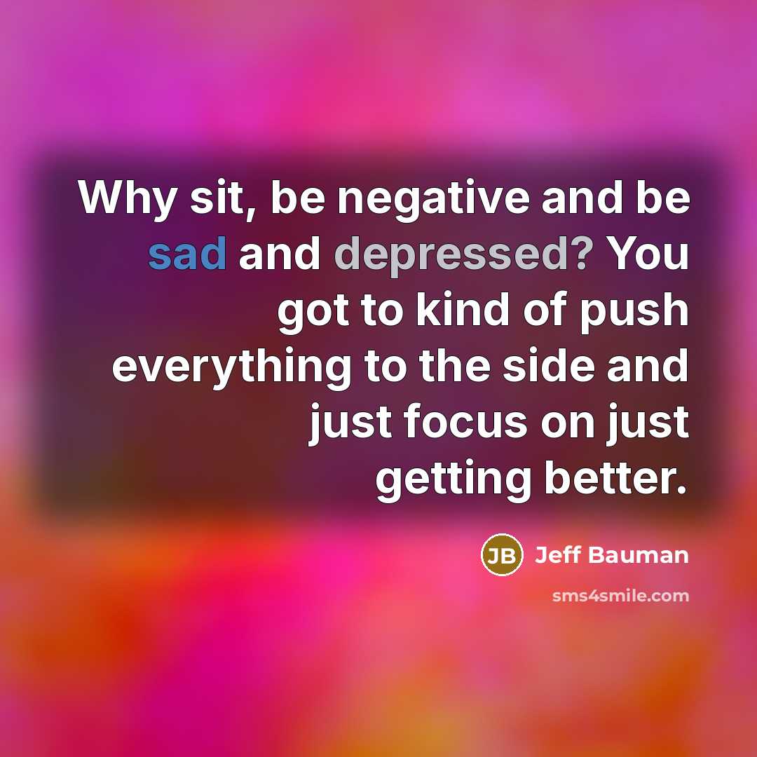 “Why sit, be negative and be sad and depressed? You got to kind of push everything to the side and just focus on just getting better.” quote by Jeff Bauman