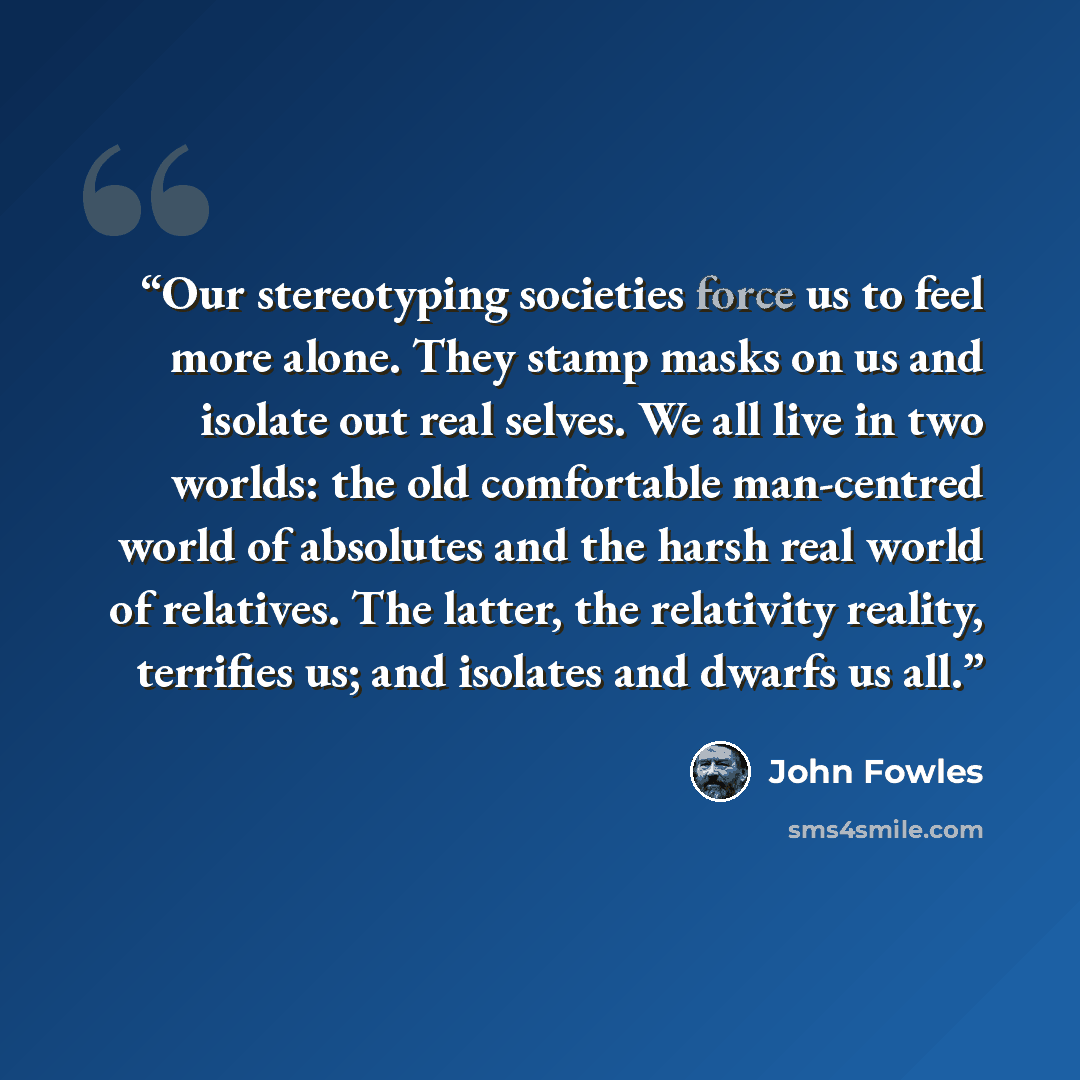 “Our stereotyping societies force us to feel more alone. They stamp masks on us and isolate out real selves. We all live in two worlds: the old comfortable man-centred world of absolutes and the harsh real world of relatives. The latter, the relativity reality, terrifies us; and isolates and dwarfs…” quote by John Fowles
