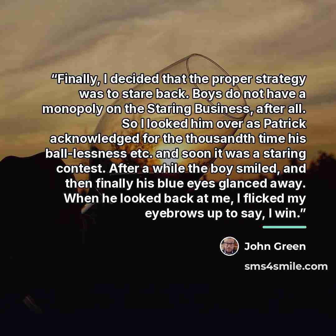 “Finally, I decided that the proper strategy was to stare back. Boys do not have a monopoly on the Staring Business, after all. So I looked him over as Patrick acknowledged for the thousandth time his ball-lessness etc. and soon it was a staring contest. After a while the boy smiled, and then…” quote by John Green