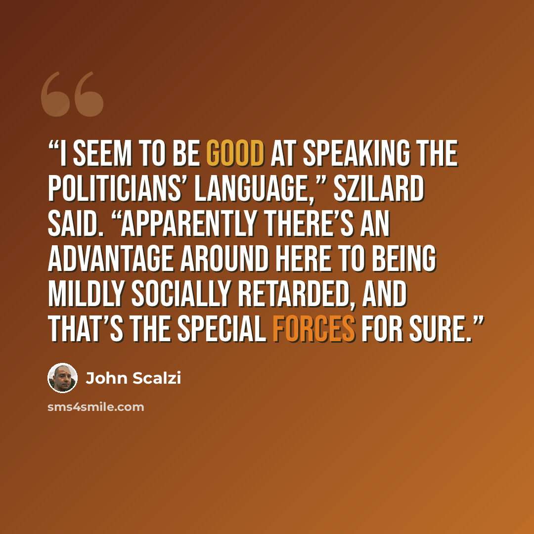 “I seem to be good at speaking the politicians’ language,” Szilard said. “Apparently there’s an advantage around here to being mildly socially retarded, and that’s the Special Forces for sure.” quote by John Scalzi