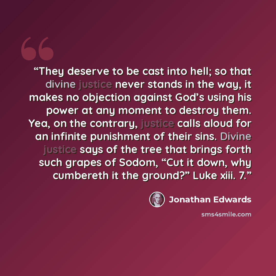 “They deserve to be cast into hell; so that divine justice never stands in the way, it makes no objection against God’s using his power at any moment to destroy them. Yea, on the contrary, justice calls aloud for an infinite punishment of their sins. Divine justice says of the tree that brings…” quote by Jonathan Edwards