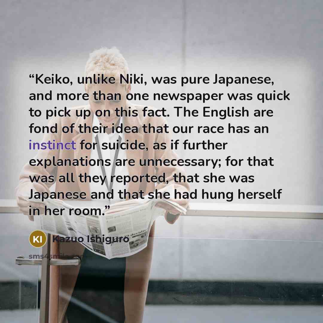 “Keiko, unlike Niki, was pure Japanese, and more than one newspaper was quick to pick up on this fact. The English are fond of their idea that our race has an instinct for suicide, as if further explanations are unnecessary; for that was all they reported, that she was Japanese and that she had…” quote by Kazuo Ishiguro
