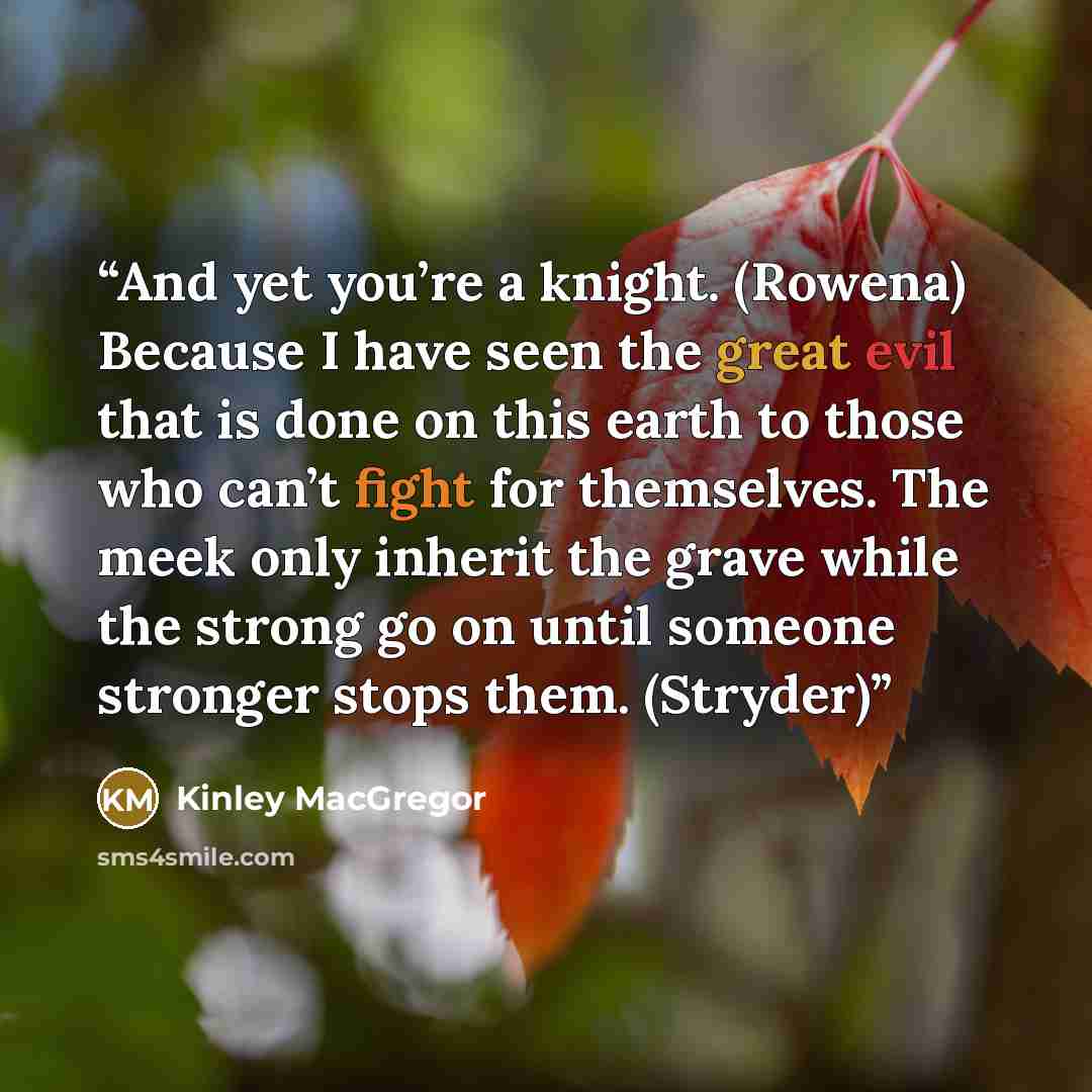 “And yet you’re a knight. (Rowena) Because I have seen the great evil that is done on this earth to those who can’t fight for themselves. The meek only inherit the grave while the strong go on until someone stronger stops them. (Stryder)” quote by Kinley MacGregor