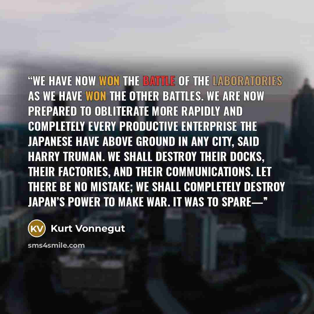 “we have now won the battle of the laboratories as we have won the other battles. We are now prepared to obliterate more rapidly and completely every productive enterprise the Japanese have above ground in any city, said Harry Truman. We shall destroy their docks, their factories, and their…” quote by Kurt Vonnegut