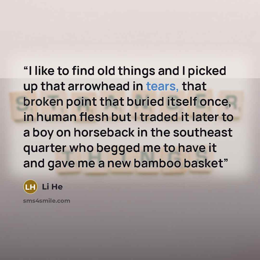 “I like to find old things and I picked up that arrowhead in tears, that broken point that buried itself once, in human flesh but I traded it later to a boy on horseback in the southeast quarter who begged me to have it and gave me a new bamboo basket” quote by Li He