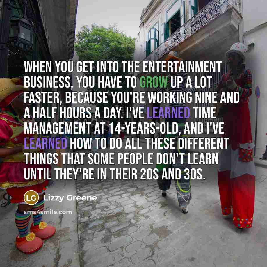 “When you get into the entertainment business, you have to grow up a lot faster, because you're working nine and a half hours a day. I've learned time management at 14-years-old, and I've learned how to do all these different things that some people don't learn until they're in their 20s and 30s.” quote by Lizzy Greene