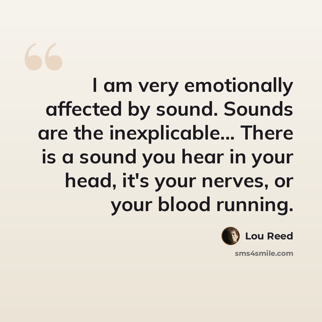 “I am very emotionally affected by sound. Sounds are the inexplicable... There is a sound you hear in your head, it's your nerves, or your blood running.” quote by Lou Reed