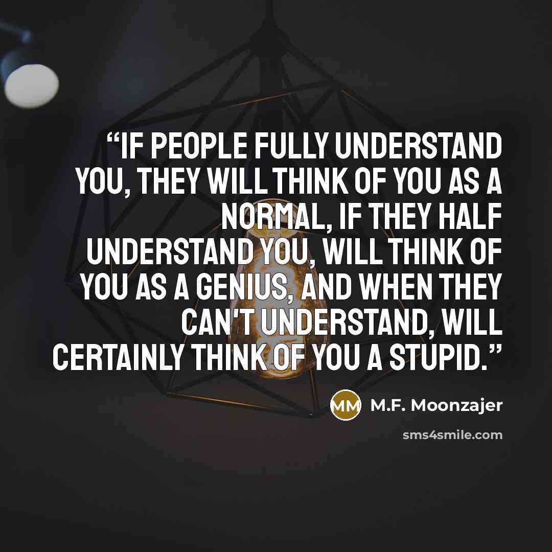 “If people fully understand you, they will think of you as a normal, if they half understand you, will think of you as a genius, and when they can't understand, will certainly think of you a stupid.” quote by M.F. Moonzajer