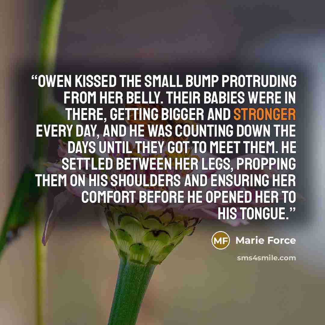 “Owen kissed the small bump protruding from her belly. Their babies were in there, getting bigger and stronger every day, and he was counting down the days until they got to meet them. He settled between her legs, propping them on his shoulders and ensuring her comfort before he opened her to his…” quote by Marie Force