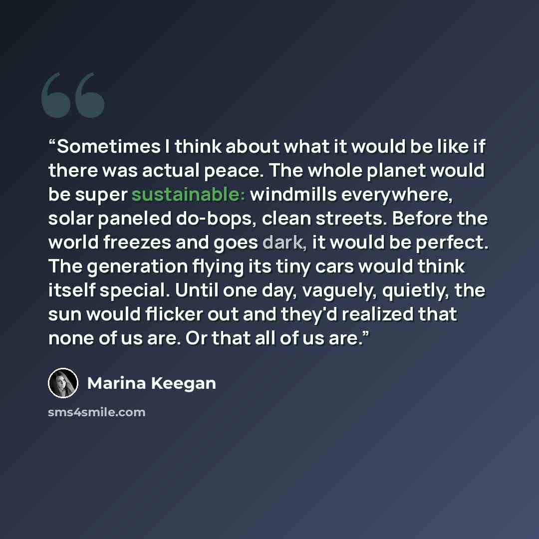 “Sometimes I think about what it would be like if there was actual peace. The whole planet would be super sustainable: windmills everywhere, solar paneled do-bops, clean streets. Before the world freezes and goes dark, it would be perfect. The generation flying its tiny cars would think itself…” quote by Marina Keegan