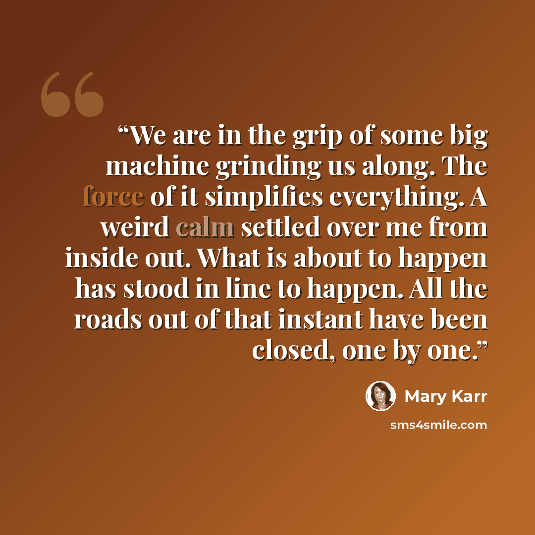 “We are in the grip of some big machine grinding us along. The force of it simplifies everything. A weird calm settled over me from inside out. What is about to happen has stood in line to happen. All the roads out of that instant have been closed, one by one.” quote by Mary Karr