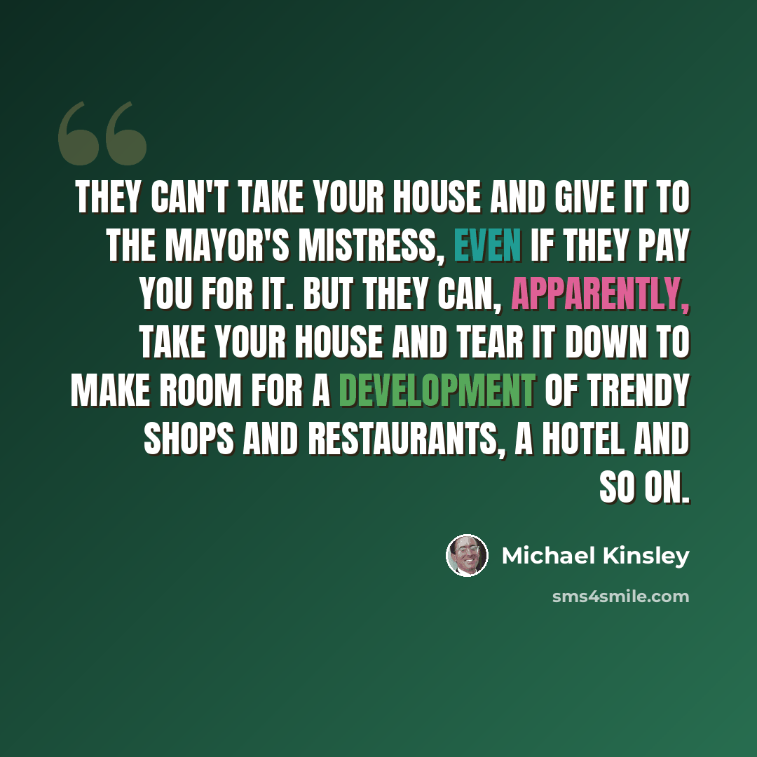 “They can't take your house and give it to the mayor's mistress, even if they pay you for it. But they can, apparently, take your house and tear it down to make room for a development of trendy shops and restaurants, a hotel and so on.” quote by Michael Kinsley