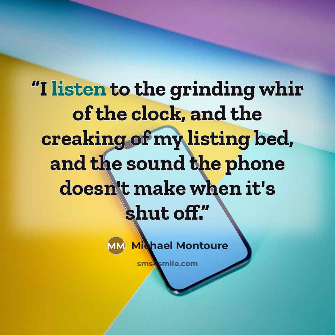 “I listen to the grinding whir of the clock, and the creaking of my listing bed, and the sound the phone doesn't make when it's shut off.” quote by Michael Montoure