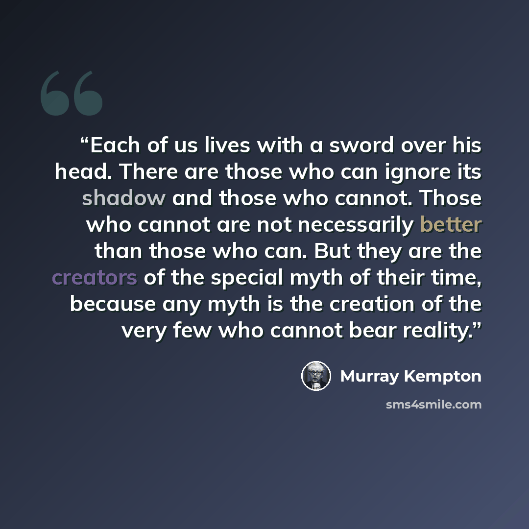 “Each of us lives with a sword over his head. There are those who can ignore its shadow and those who cannot. Those who cannot are not necessarily better than those who can. But they are the creators of the special myth of their time, because any myth is the creation of the very few who cannot bear…” quote by Murray Kempton