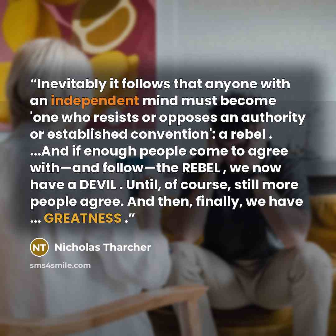 “Inevitably it follows that anyone with an independent mind must become 'one who resists or opposes an authority or established convention': a rebel . ...And if enough people come to agree with—and follow—the REBEL , we now have a DEVIL . Until, of course, still more people agree. And then…” quote by Nicholas Tharcher