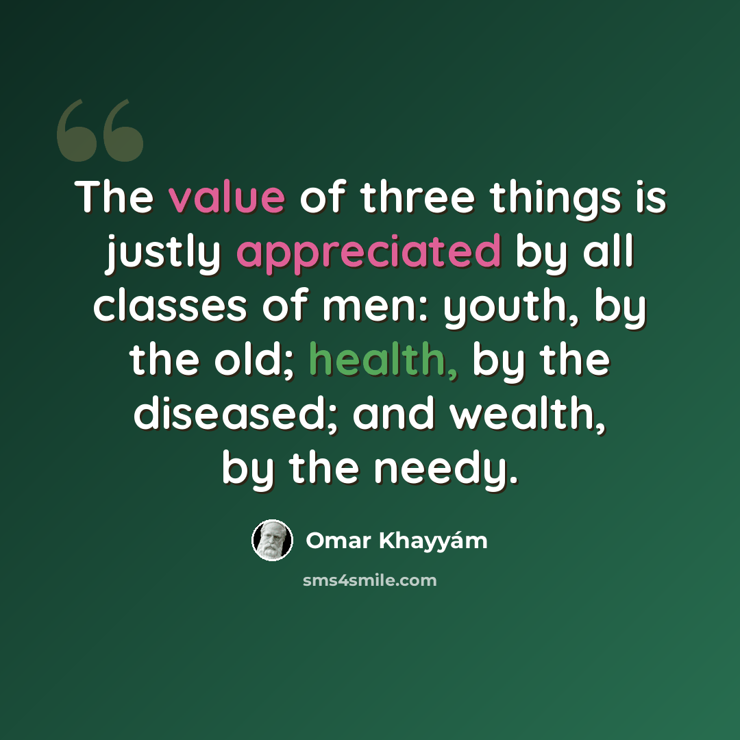 “The value of three things is justly appreciated by all classes of men: youth, by the old; health, by the diseased; and wealth, by the needy.” quote by Omar Khayyam