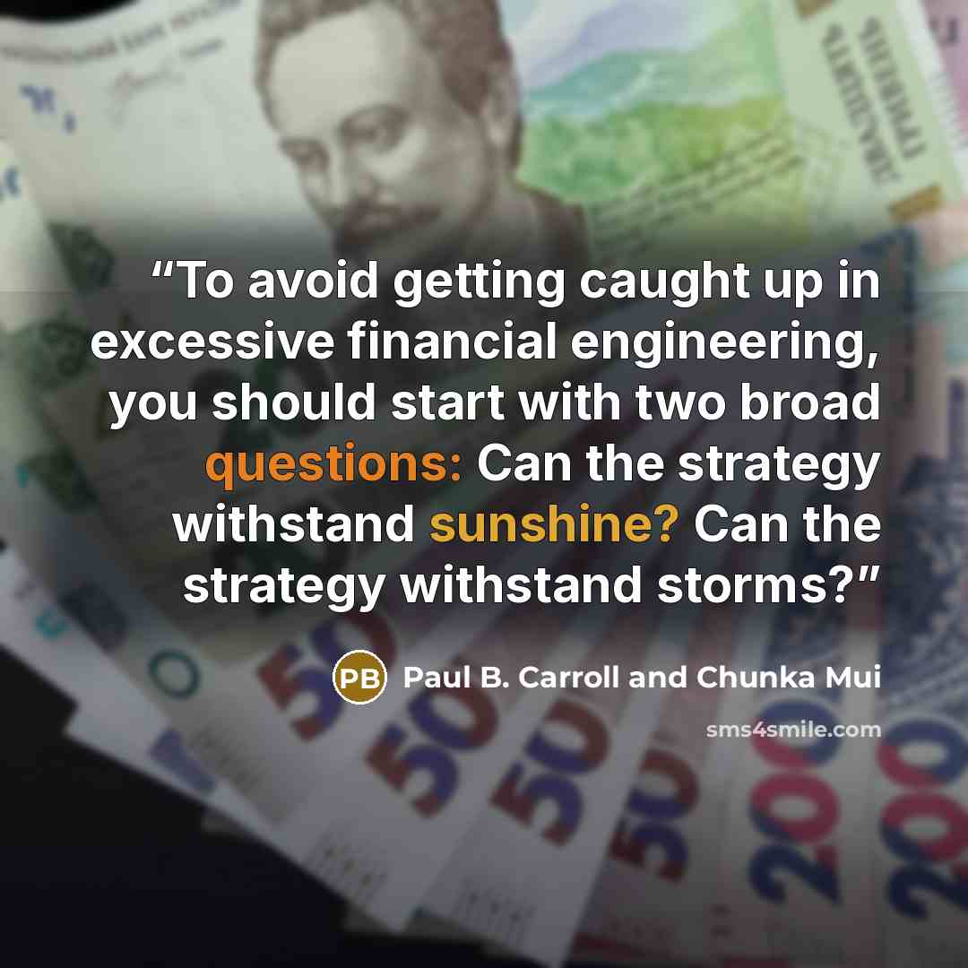 “To avoid getting caught up in excessive financial engineering, you should start with two broad questions: Can the strategy withstand sunshine? Can the strategy withstand storms?” quote by Paul B. Carroll and Chunka Mui
