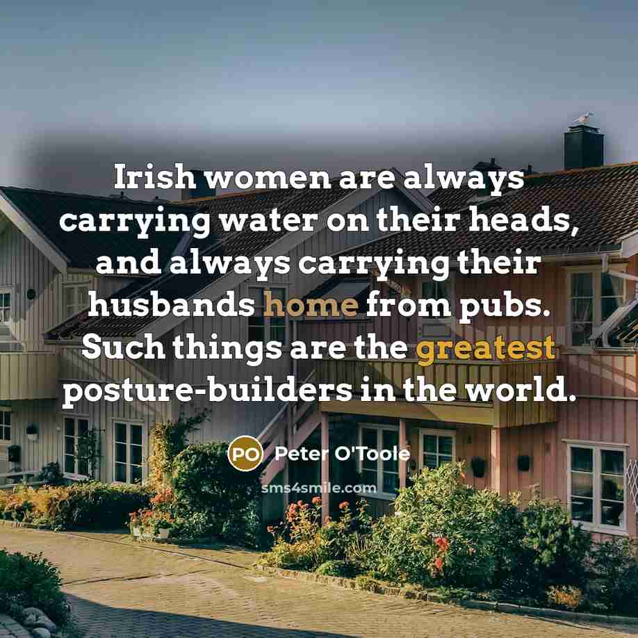 “Irish women are always carrying water on their heads, and always carrying their husbands home from pubs. Such things are the greatest posture-builders in the world.” quote by Peter O'Toole