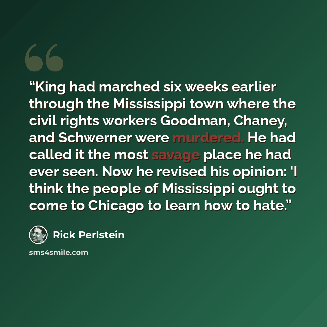 “King had marched six weeks earlier through the Mississippi town where the civil rights workers Goodman, Chaney, and Schwerner were murdered. He had called it the most savage place he had ever seen. Now he revised his opinion: 'I think the people of Mississippi ought to come to Chicago to learn how…” quote by Rick Perlstein