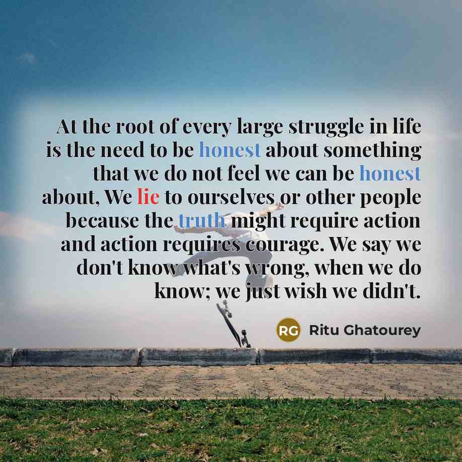 “At the root of every large struggle in life is the need to be honest about something that we do not feel we can be honest about, We lie to ourselves or other people because the truth might require action and action requires courage. We say we don't know what's wrong, when we do know; we just wish…” quote by Ritu Ghatourey