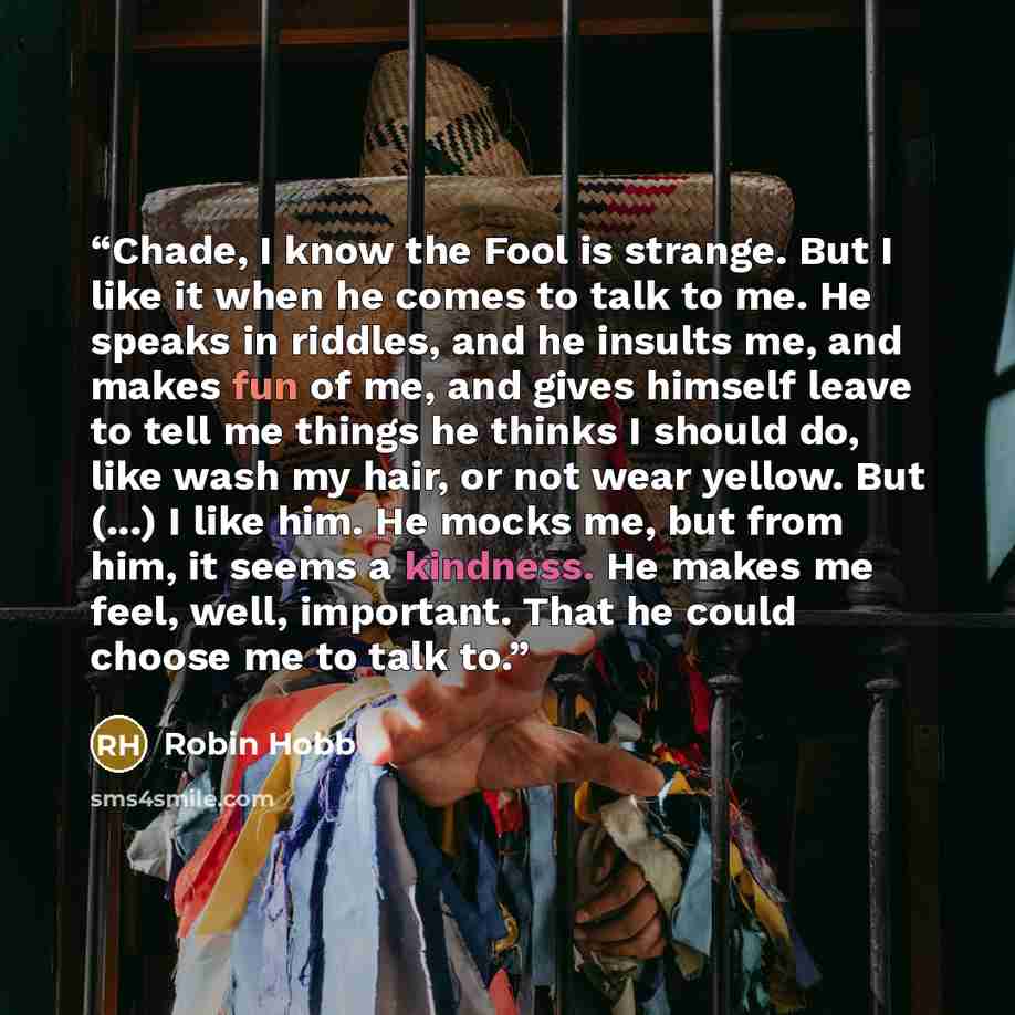 “Chade, I know the Fool is strange. But I like it when he comes to talk to me. He speaks in riddles, and he insults me, and makes fun of me, and gives himself leave to tell me things he thinks I should do, like wash my hair, or not wear yellow. But (...) I like him. He mocks me, but from him, it…” quote by Robin Hobb