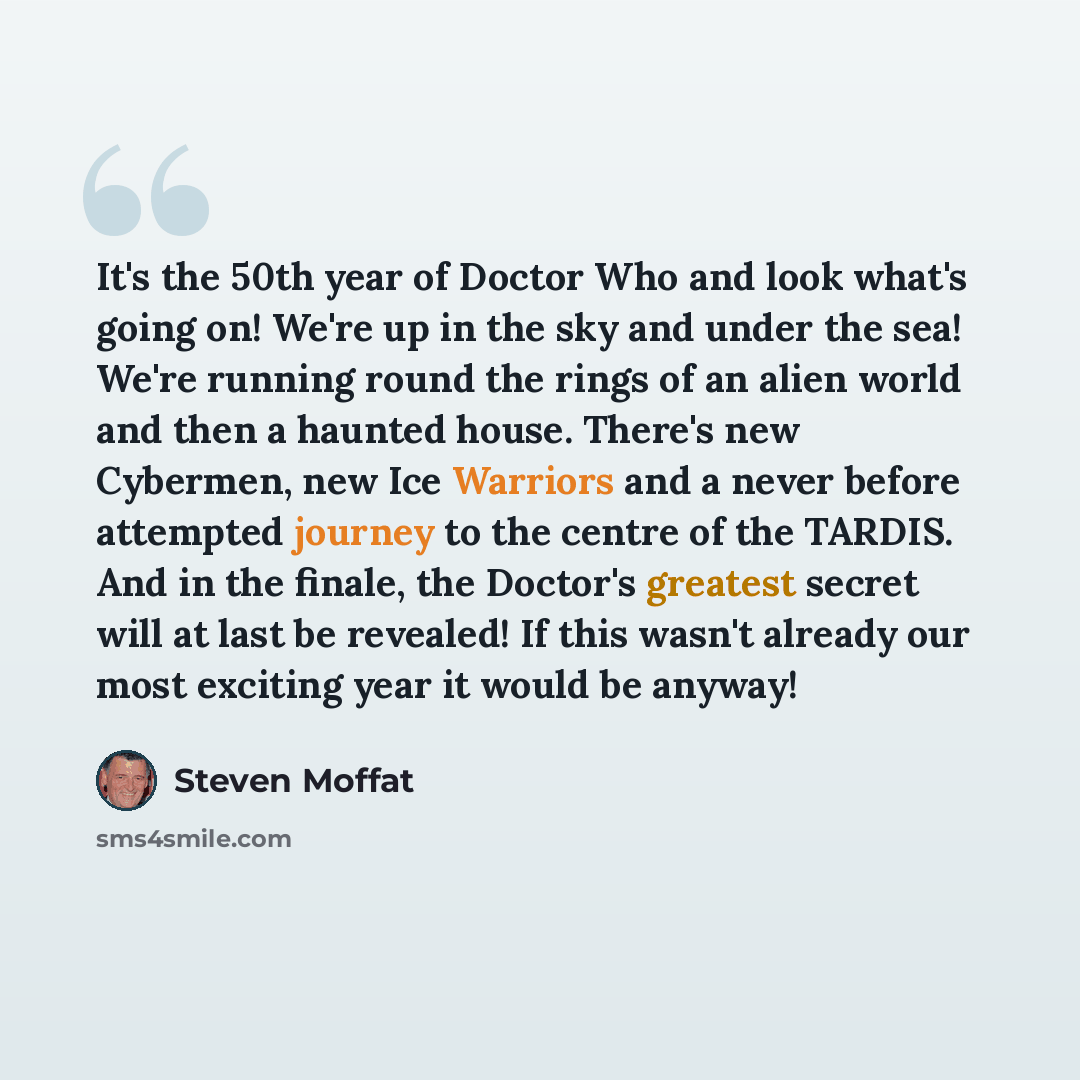 “It's the 50th year of Doctor Who and look what's going on! We're up in the sky and under the sea! We're running round the rings of an alien world and then a haunted house. There's new Cybermen, new Ice Warriors and a never before attempted journey to the centre of the TARDIS. And in the finale…” quote by Steven Moffat