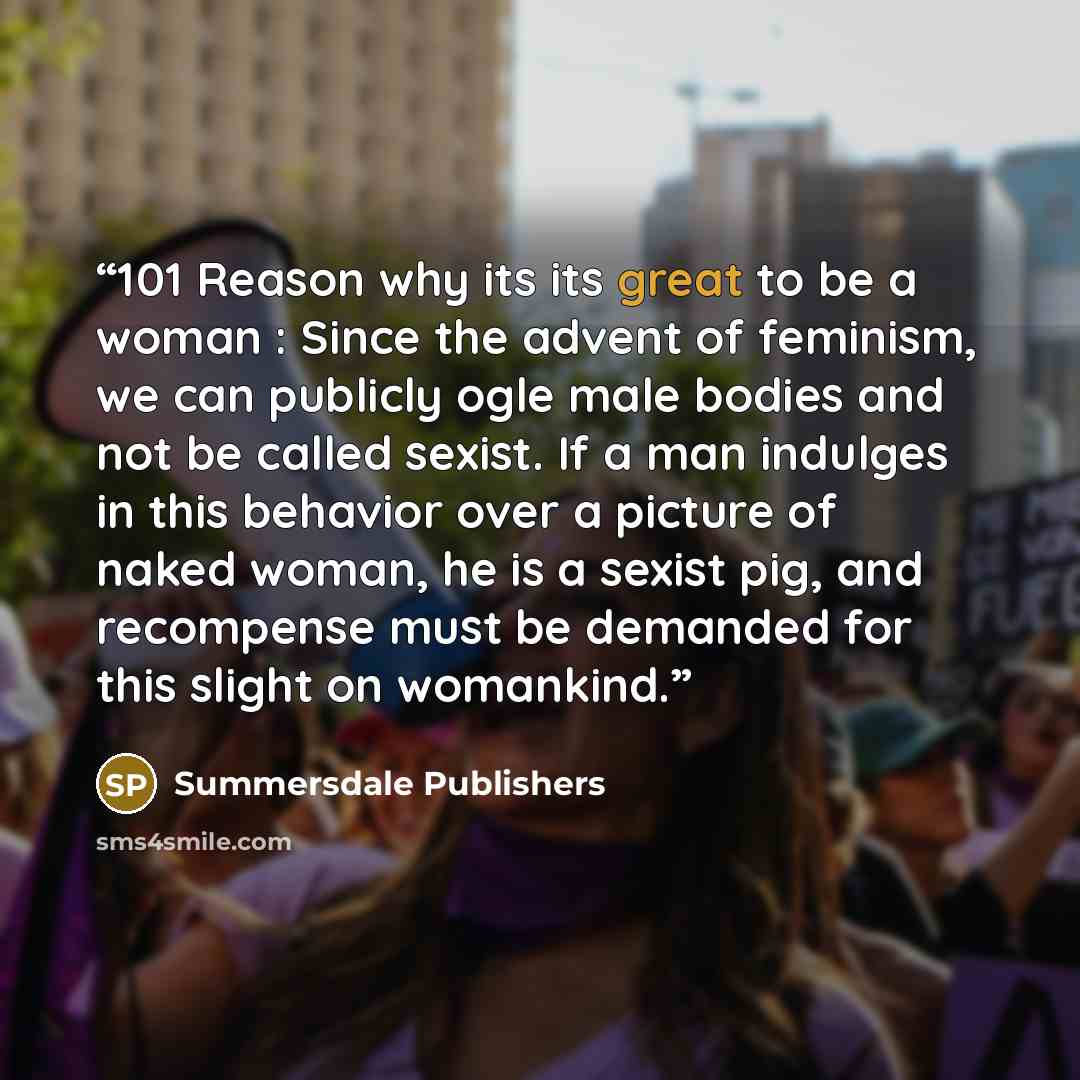 “101 Reason why its its great to be a woman : Since the advent of feminism, we can publicly ogle male bodies and not be called sexist. If a man indulges in this behavior over a picture of naked woman, he is a sexist pig, and recompense must be demanded for this slight on womankind.” quote by Summersdale Publishers