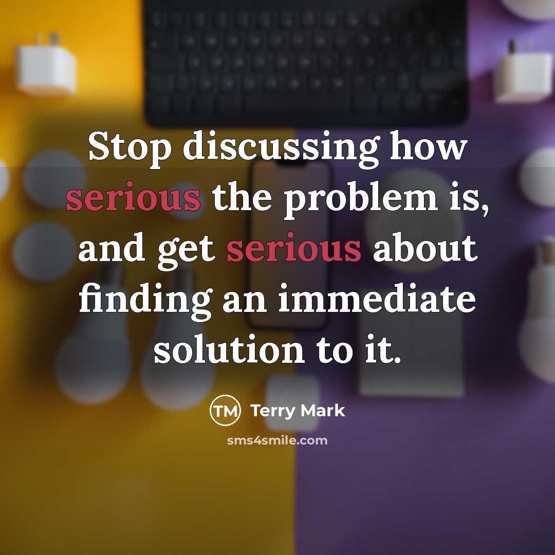 “Stop discussing how serious the problem is, and get serious about finding an immediate solution to it.” quote by Terry Mark