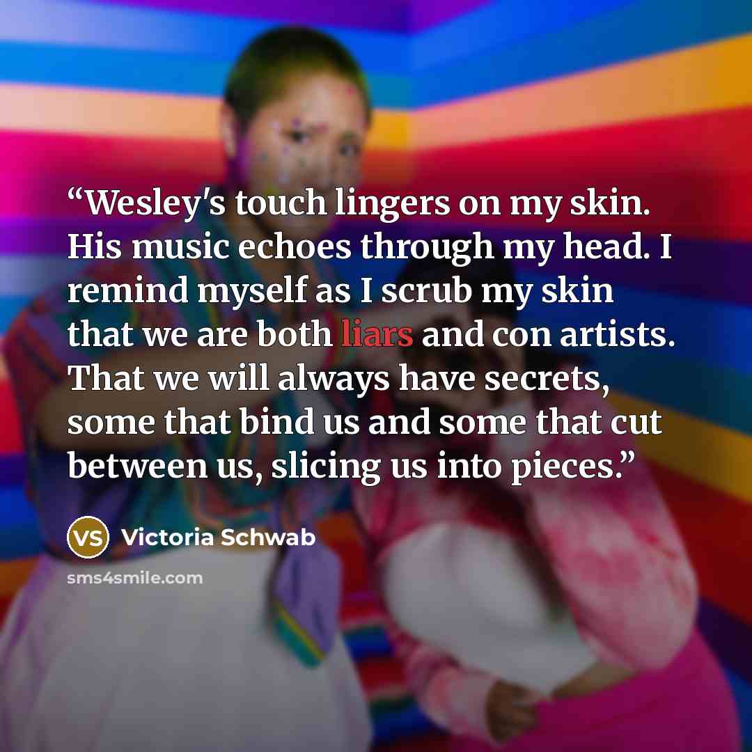 “Wesley's touch lingers on my skin. His music echoes through my head. I remind myself as I scrub my skin that we are both liars and con artists. That we will always have secrets, some that bind us and some that cut between us, slicing us into pieces.” quote by Victoria Schwab