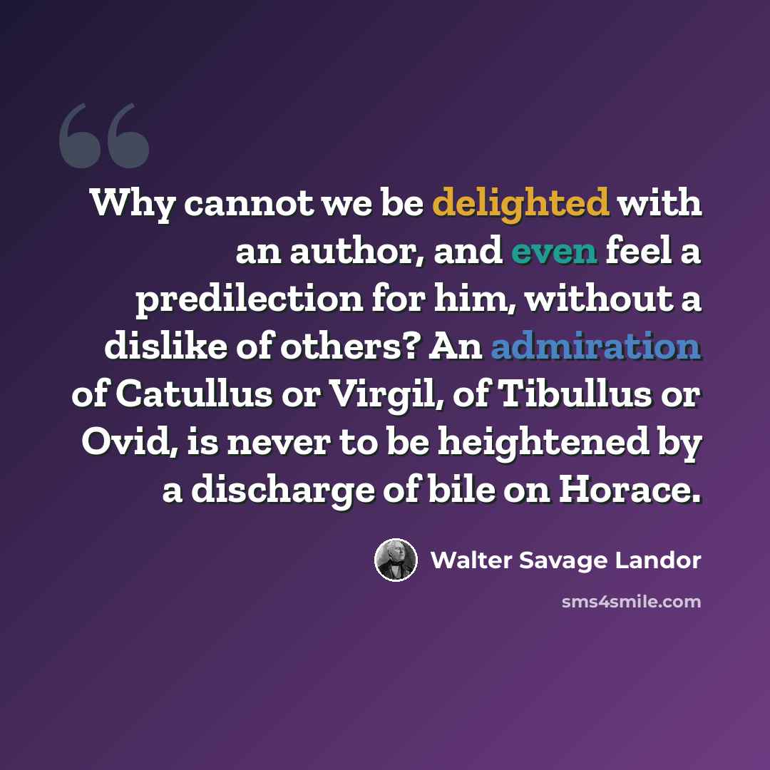 “Why cannot we be delighted with an author, and even feel a predilection for him, without a dislike of others? An admiration of Catullus or Virgil, of Tibullus or Ovid, is never to be heightened by a discharge of bile on Horace.” quote by Walter Savage Landor