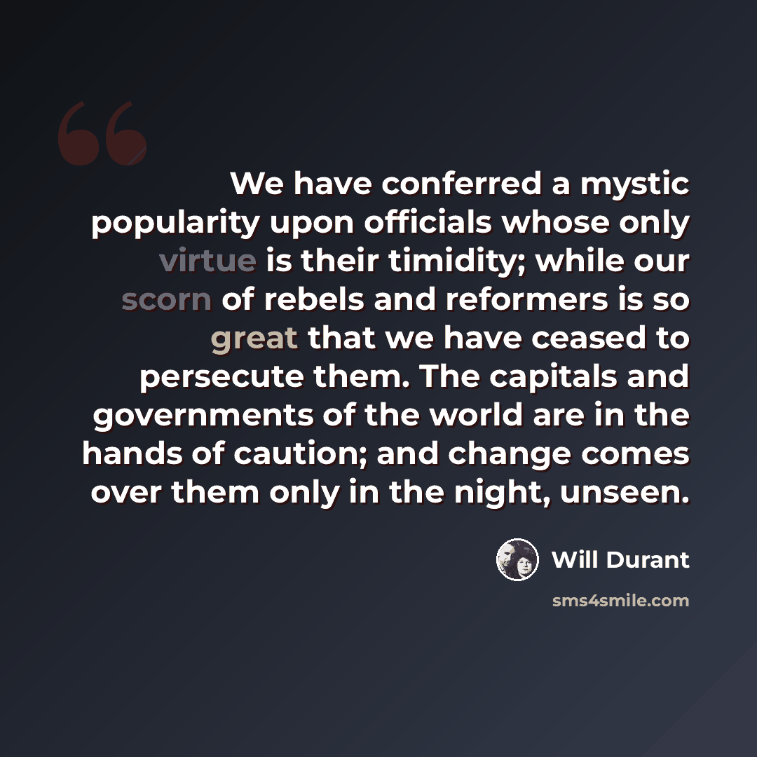 “We have conferred a mystic popularity upon officials whose only virtue is their timidity; while our scorn of rebels and reformers is so great that we have ceased to persecute them. The capitals and governments of the world are in the hands of caution; and change comes over them only in the night…” quote by Will Durant
