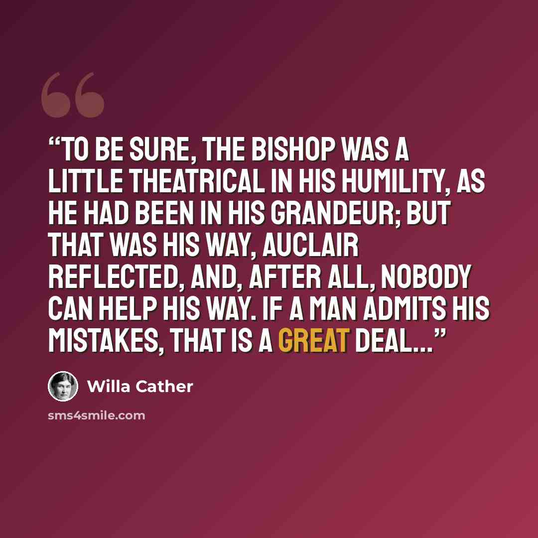 “To be sure, the Bishop was a little theatrical in his humility, as he had been in his grandeur; but that was his way, Auclair reflected, and, after all, nobody can help his way. If a man admits his mistakes, that is a great deal...” quote by Willa Cather