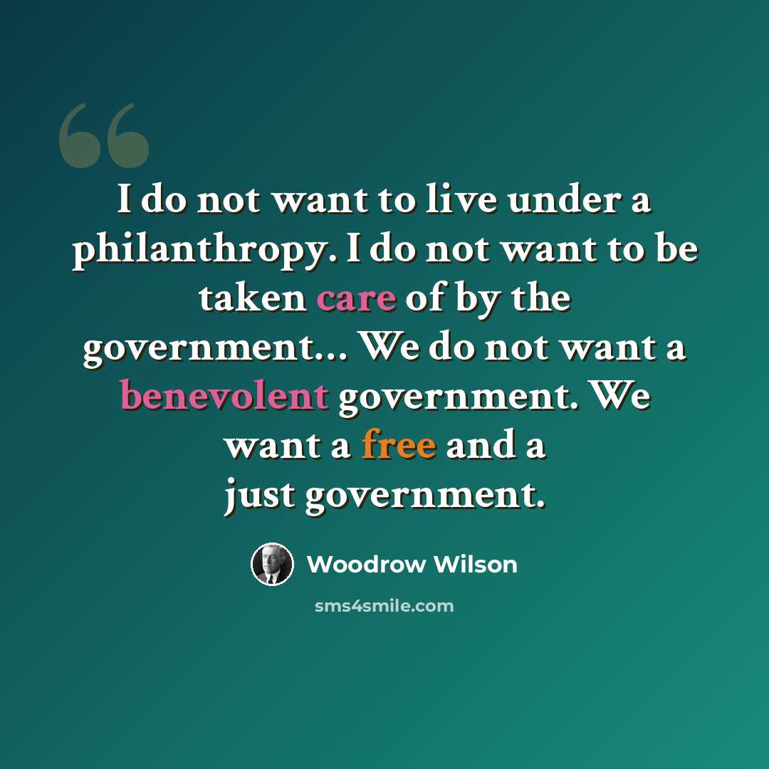 “I do not want to live under a philanthropy. I do not want to be taken care of by the government… We do not want a benevolent government. We want a free and a just government.” quote by Woodrow Wilson