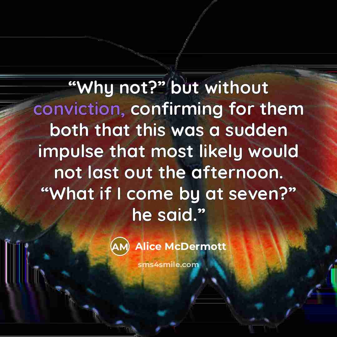“Why not?” but without conviction, confirming for them both that this was a sudden impulse that most likely would not last out the afternoon. “What if I come by at seven?” he said.” quote by Alice McDermott