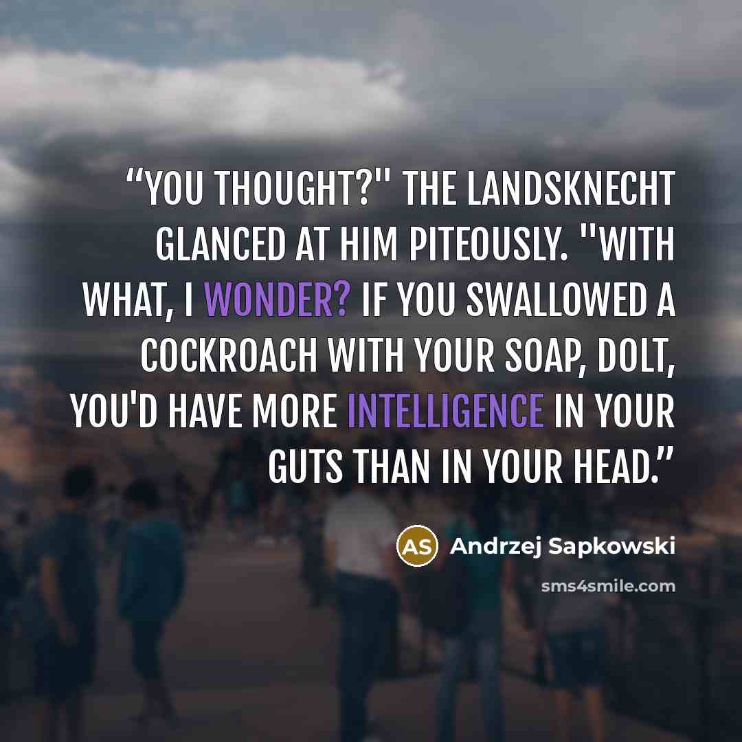 “You thought?" The landsknecht glanced at him piteously. "With what, I wonder? If you swallowed a cockroach with your soap, dolt, you'd have more intelligence in your guts than in your head.” quote by Andrzej Sapkowski