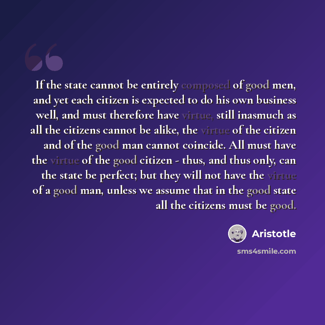 “If the state cannot be entirely composed of good men, and yet each citizen is expected to do his own business well, and must therefore have virtue, still inasmuch as all the citizens cannot be alike, the virtue of the citizen and of the good man cannot coincide. All must have the virtue of the…” quote by Aristotle