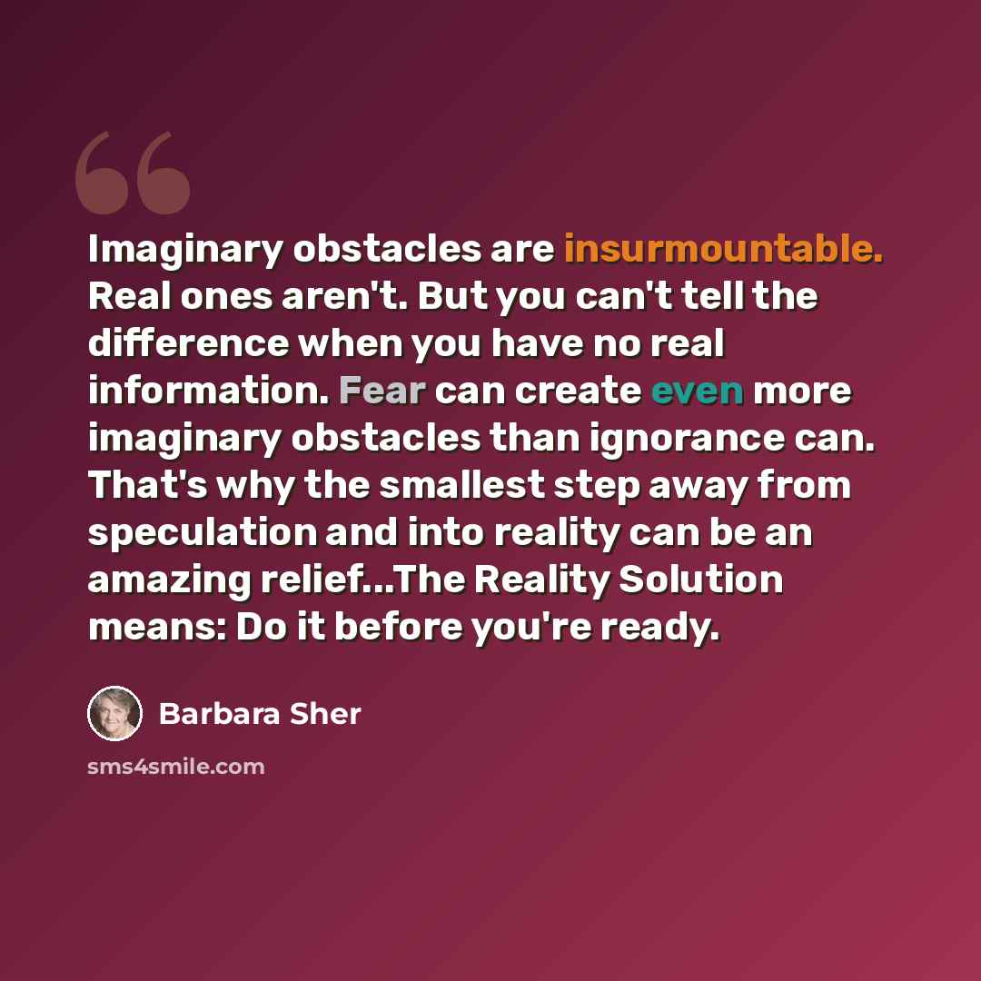 “Imaginary obstacles are insurmountable. Real ones aren't. But you can't tell the difference when you have no real information. Fear can create even more imaginary obstacles than ignorance can. That's why the smallest step away from speculation and into reality can be an amazing relief...The…” quote by Barbara Sher