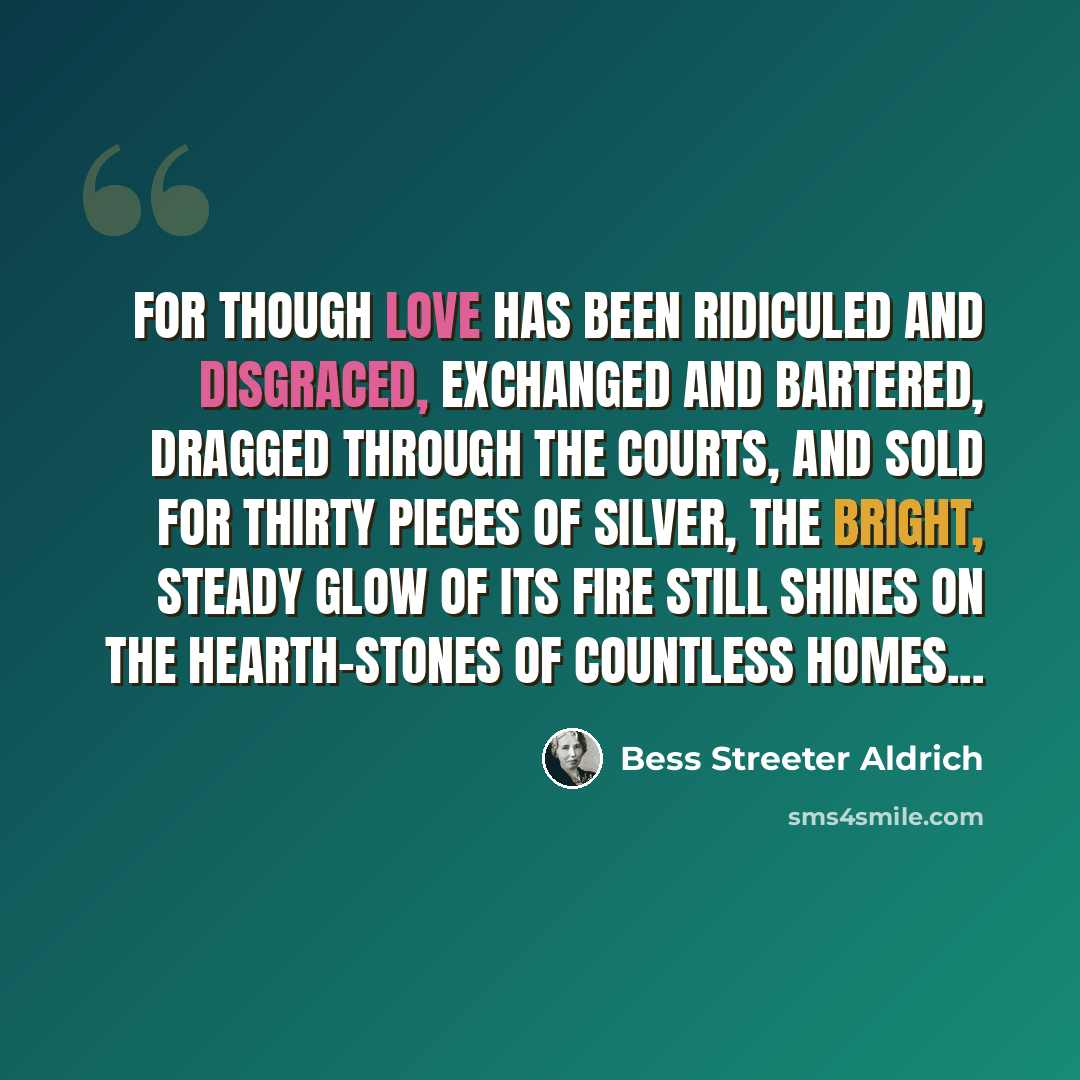 “For though love has been ridiculed and disgraced, exchanged and bartered, dragged through the courts, and sold for thirty pieces of silver, the bright, steady glow of its fire still shines on the hearth-stones of countless homes...” quote by Bess Streeter Aldrich