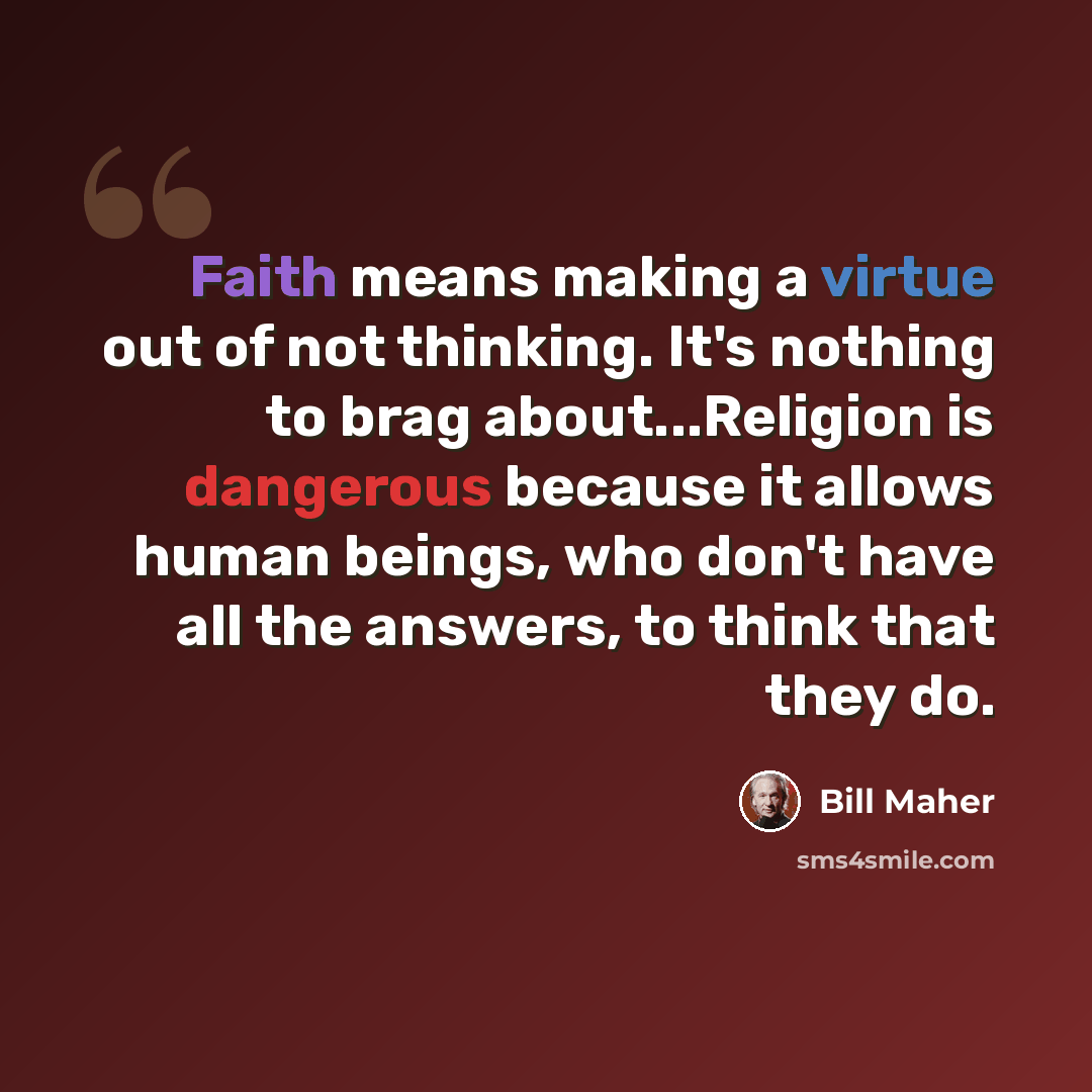 “Faith means making a virtue out of not thinking. It's nothing to brag about...Religion is dangerous because it allows human beings, who don't have all the answers, to think that they do.” quote by Bill Maher
