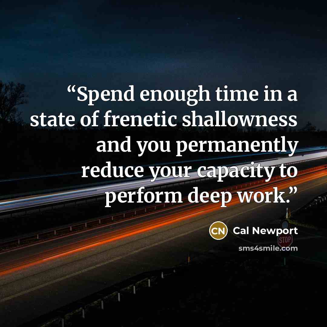 “Spend enough time in a state of frenetic shallowness and you permanently reduce your capacity to perform deep work.” quote by Cal Newport