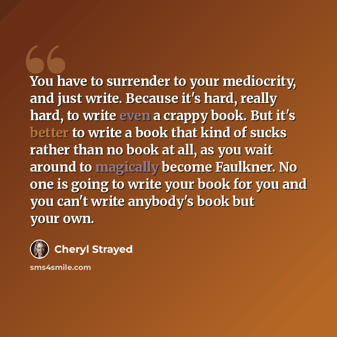 “You have to surrender to your mediocrity, and just write. Because it's hard, really hard, to write even a crappy book. But it's better to write a book that kind of sucks rather than no book at all, as you wait around to magically become Faulkner. No one is going to write your book for you and you…” quote by Cheryl Strayed