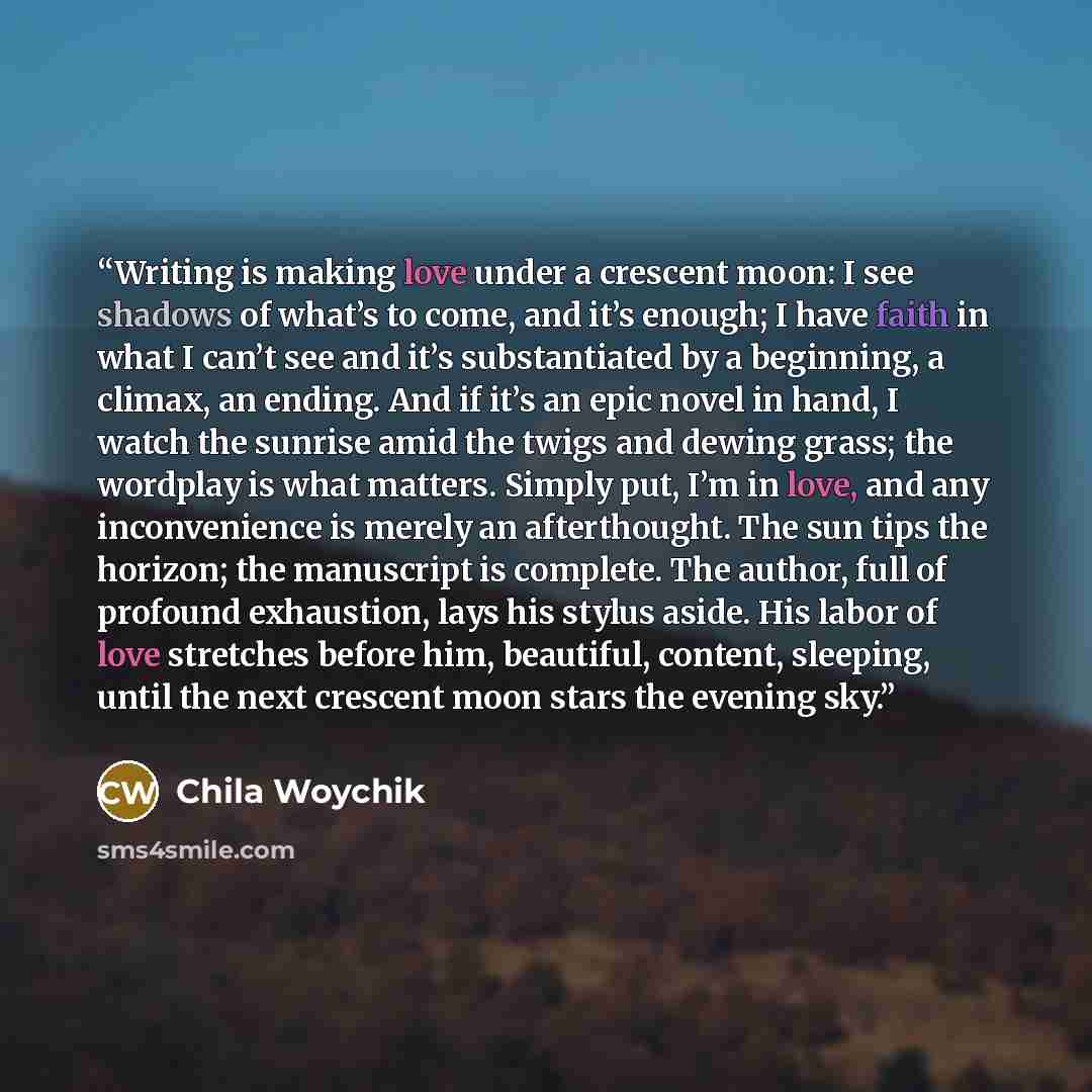 “Writing is making love under a crescent moon: I see shadows of what’s to come, and it’s enough; I have faith in what I can’t see and it’s substantiated by a beginning, a climax, an ending. And if it’s an epic novel in hand, I watch the sunrise amid the twigs and dewing grass; the wordplay is what…” quote by Chila Woychik