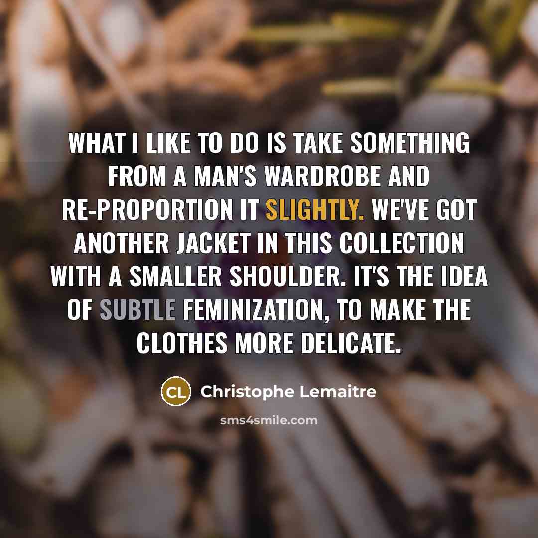 “What I like to do is take something from a man's wardrobe and re-proportion it slightly. We've got another jacket in this collection with a smaller shoulder. It's the idea of subtle feminization, to make the clothes more delicate.” quote by Christophe Lemaitre