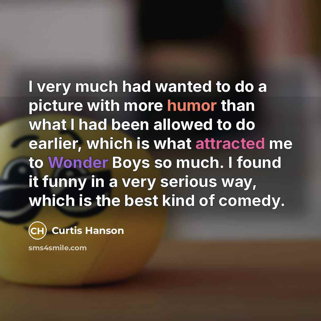 “I very much had wanted to do a picture with more humor than what I had been allowed to do earlier, which is what attracted me to Wonder Boys so much. I found it funny in a very serious way, which is the best kind of comedy.” quote by Curtis Hanson