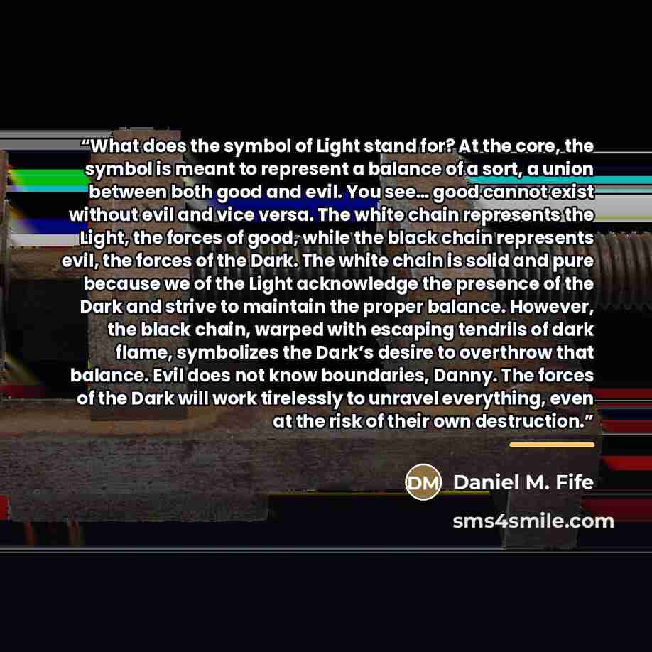 “What does the symbol of Light stand for? At the core, the symbol is meant to represent a balance of a sort, a union between both good and evil. You see… good cannot exist without evil and vice versa. The white chain represents the Light, the forces of good, while the black chain represents evil…” quote by Daniel M. Fife